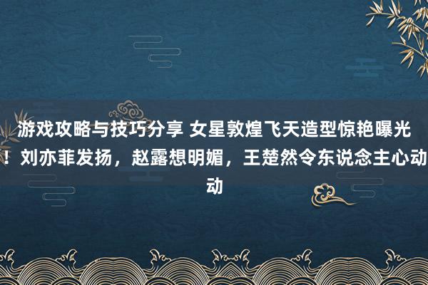 游戏攻略与技巧分享 女星敦煌飞天造型惊艳曝光！刘亦菲发扬，赵露想明媚，王楚然令东说念主心动