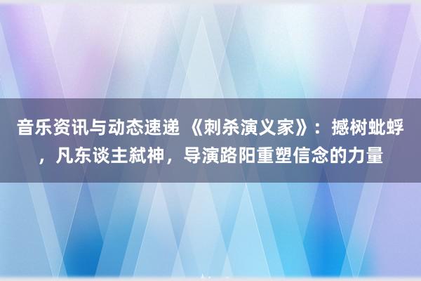 音乐资讯与动态速递 《刺杀演义家》：撼树蚍蜉，凡东谈主弑神，导演路阳重塑信念的力量