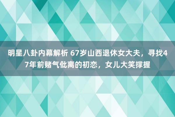 明星八卦内幕解析 67岁山西退休女大夫，寻找47年前赌气仳离的初恋，女儿大笑撑握