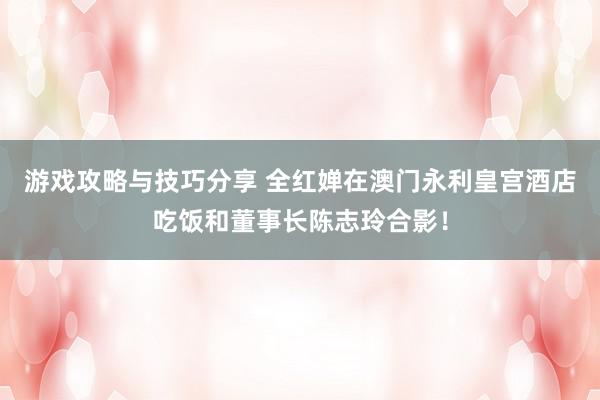 游戏攻略与技巧分享 全红婵在澳门永利皇宫酒店吃饭和董事长陈志玲合影！