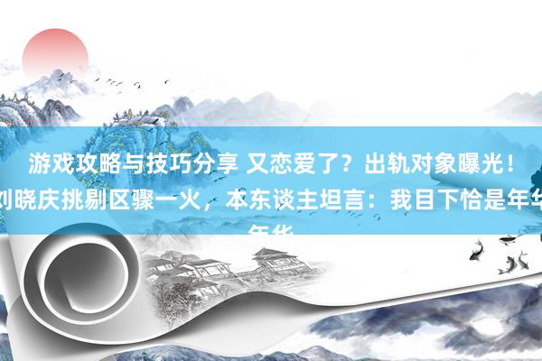 游戏攻略与技巧分享 又恋爱了？出轨对象曝光！刘晓庆挑剔区骤一火，本东谈主坦言：我目下恰是年华