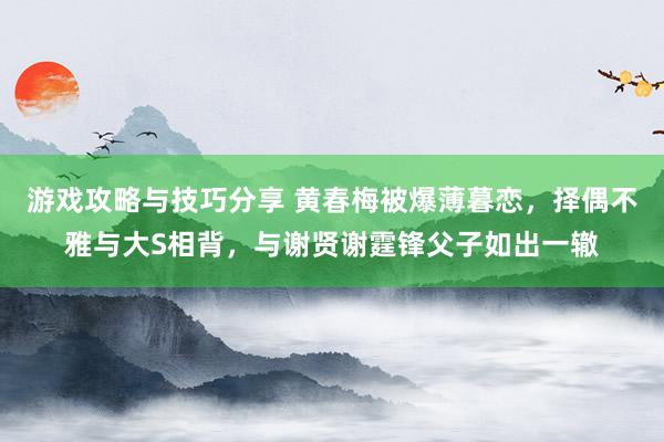 游戏攻略与技巧分享 黄春梅被爆薄暮恋，择偶不雅与大S相背，与谢贤谢霆锋父子如出一辙