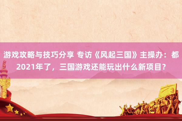 游戏攻略与技巧分享 专访《风起三国》主操办：都2021年了，三国游戏还能玩出什么新项目？