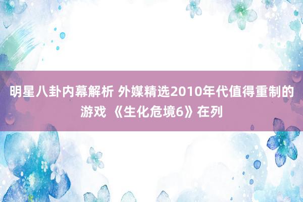 明星八卦内幕解析 外媒精选2010年代值得重制的游戏 《生化危境6》在列