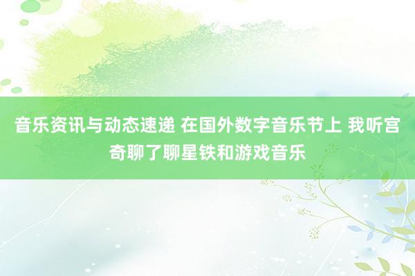 音乐资讯与动态速递 在国外数字音乐节上 我听宫奇聊了聊星铁和游戏音乐