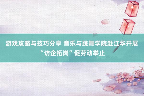 游戏攻略与技巧分享 音乐与跳舞学院赴江华开展“访企拓岗”促劳动举止