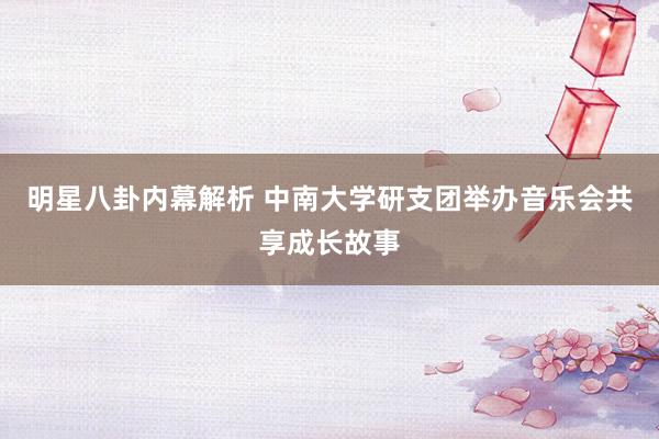 明星八卦内幕解析 中南大学研支团举办音乐会共享成长故事