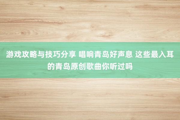 游戏攻略与技巧分享 唱响青岛好声息 这些最入耳的青岛原创歌曲你听过吗