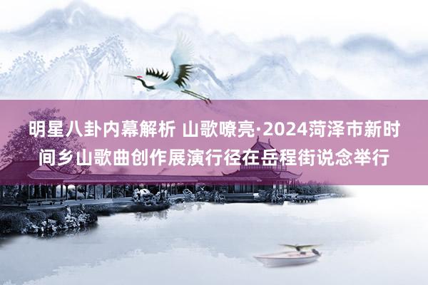 明星八卦内幕解析 山歌嘹亮·2024菏泽市新时间乡山歌曲创作展演行径在岳程街说念举行