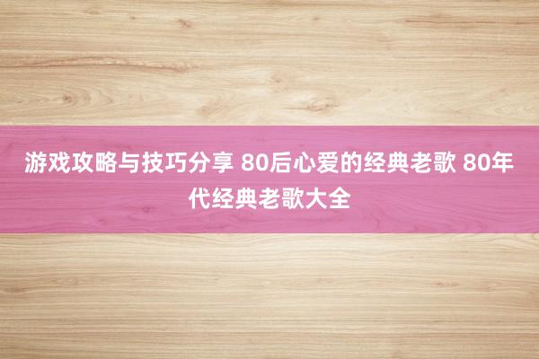 游戏攻略与技巧分享 80后心爱的经典老歌 80年代经典老歌大全