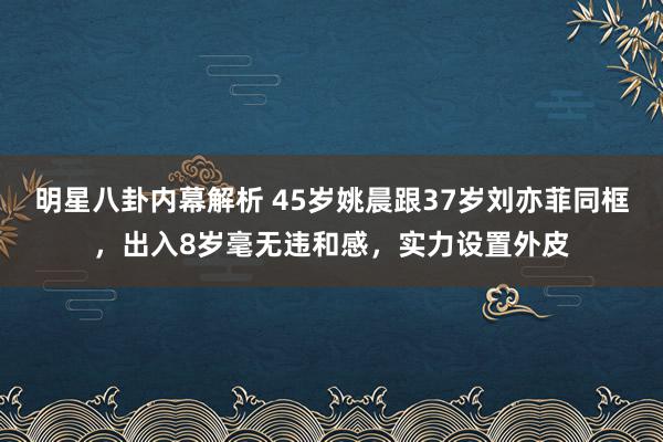 明星八卦内幕解析 45岁姚晨跟37岁刘亦菲同框，出入8岁毫无违和感，实力设置外皮