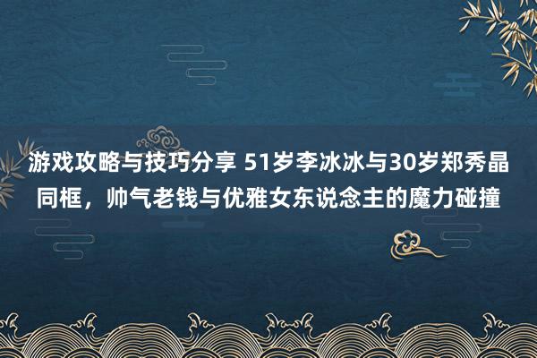 游戏攻略与技巧分享 51岁李冰冰与30岁郑秀晶同框，帅气老钱与优雅女东说念主的魔力碰撞