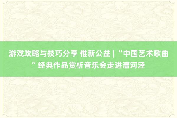 游戏攻略与技巧分享 惟新公益 | “中国艺术歌曲”经典作品赏析音乐会走进漕河泾