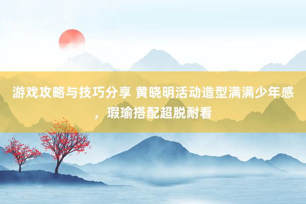 游戏攻略与技巧分享 黄晓明活动造型满满少年感，瑕瑜搭配超脱耐看