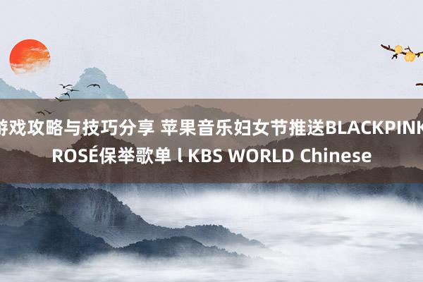 游戏攻略与技巧分享 苹果音乐妇女节推送BLACKPINK ROSÉ保举歌单 l KBS WORLD Chinese