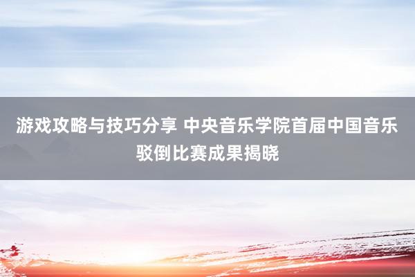 游戏攻略与技巧分享 中央音乐学院首届中国音乐驳倒比赛成果揭晓