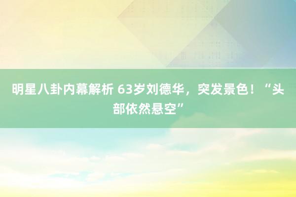 明星八卦内幕解析 63岁刘德华，突发景色！“头部依然悬空”