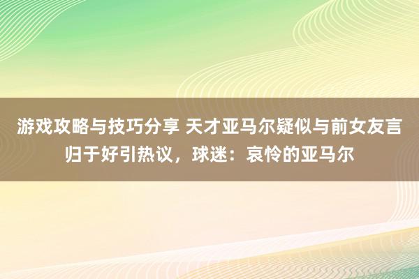 游戏攻略与技巧分享 天才亚马尔疑似与前女友言归于好引热议，球迷：哀怜的亚马尔