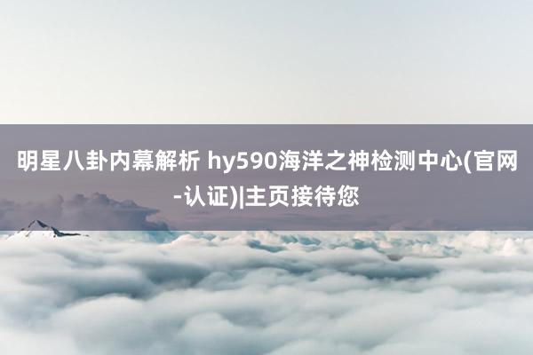 明星八卦内幕解析 hy590海洋之神检测中心(官网-认证)|主页接待您