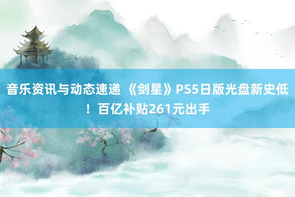 音乐资讯与动态速递 《剑星》PS5日版光盘新史低！百亿补贴261元出手