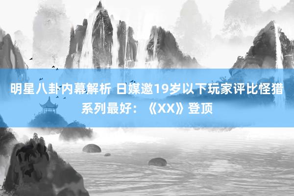 明星八卦内幕解析 日媒邀19岁以下玩家评比怪猎系列最好：《XX》登顶