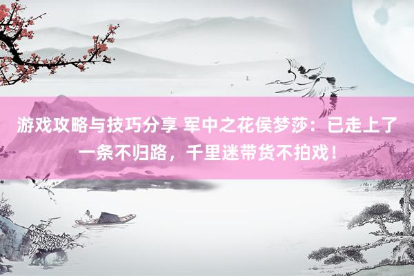 游戏攻略与技巧分享 军中之花侯梦莎：已走上了一条不归路，千里迷带货不拍戏！