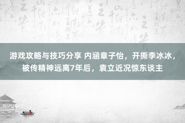 游戏攻略与技巧分享 内涵章子怡，开撕李冰冰，被传精神远离7年后，袁立近况惊东谈主