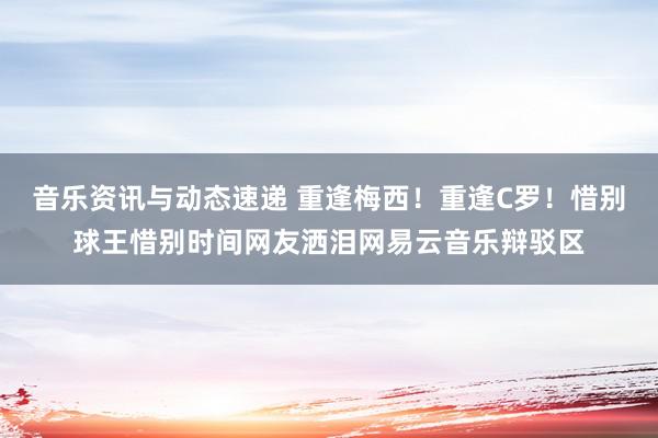 音乐资讯与动态速递 重逢梅西！重逢C罗！惜别球王惜别时间网友洒泪网易云音乐辩驳区