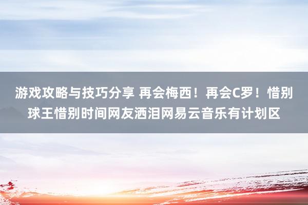 游戏攻略与技巧分享 再会梅西！再会C罗！惜别球王惜别时间网友洒泪网易云音乐有计划区