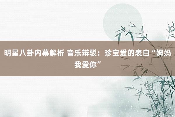 明星八卦内幕解析 音乐辩驳：珍宝爱的表白“姆妈我爱你”