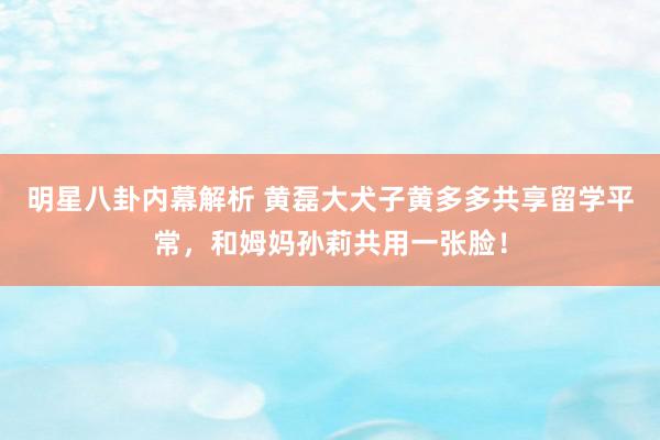 明星八卦内幕解析 黄磊大犬子黄多多共享留学平常，和姆妈孙莉共用一张脸！