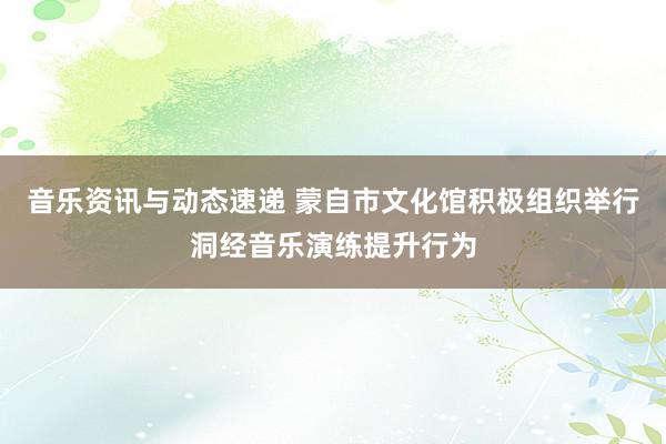 音乐资讯与动态速递 蒙自市文化馆积极组织举行洞经音乐演练提升行为