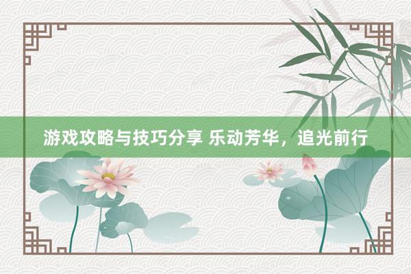 游戏攻略与技巧分享 乐动芳华，追光前行