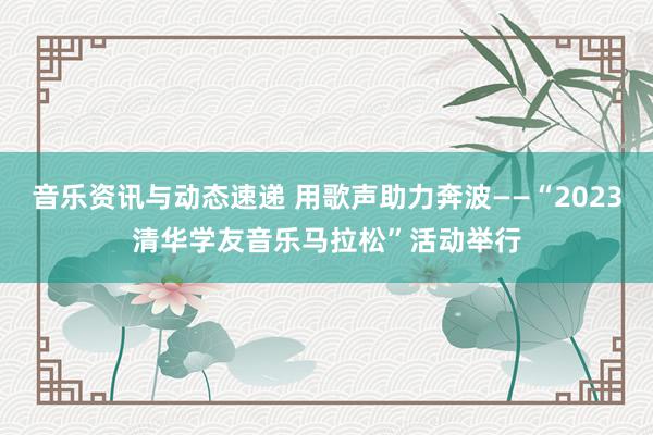 音乐资讯与动态速递 用歌声助力奔波——“2023清华学友音乐马拉松”活动举行