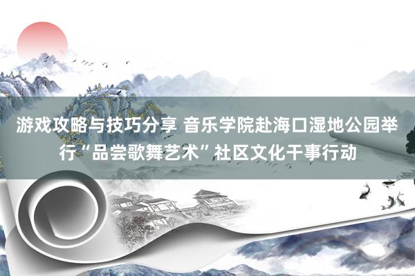 游戏攻略与技巧分享 音乐学院赴海口湿地公园举行“品尝歌舞艺术”社区文化干事行动