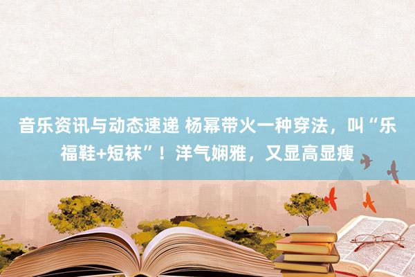 音乐资讯与动态速递 杨幂带火一种穿法，叫“乐福鞋+短袜”！洋气娴雅，又显高显瘦