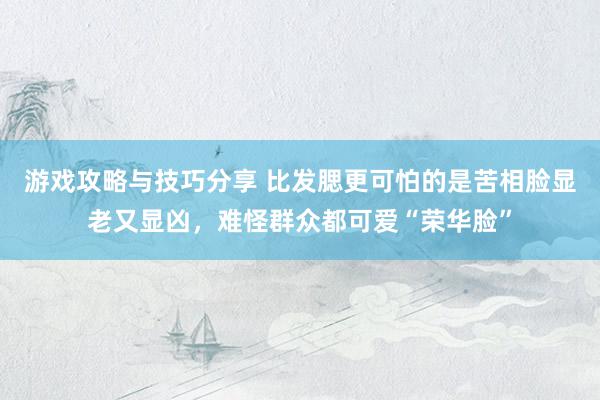 游戏攻略与技巧分享 比发腮更可怕的是苦相脸显老又显凶，难怪群众都可爱“荣华脸”