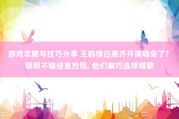 游戏攻略与技巧分享 王鹤棣白鹿齐开演唱会了? 明明不错径直抢钱, 他们偏巧选择唱歌