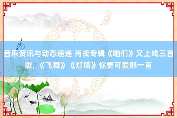 音乐资讯与动态速递 肖战专辑《咱们》又上线三首歌, 《飞舞》《灯塔》你更可爱那一首