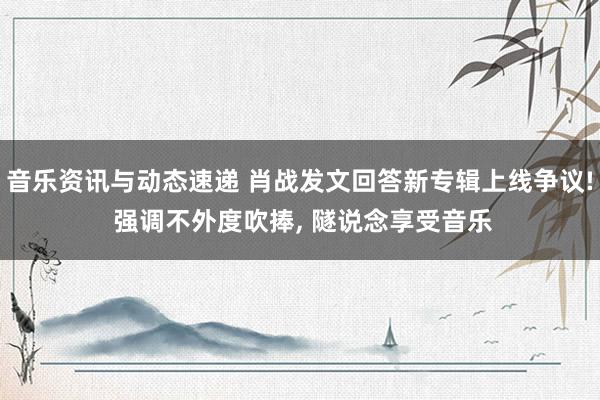 音乐资讯与动态速递 肖战发文回答新专辑上线争议! 强调不外度吹捧, 隧说念享受音乐