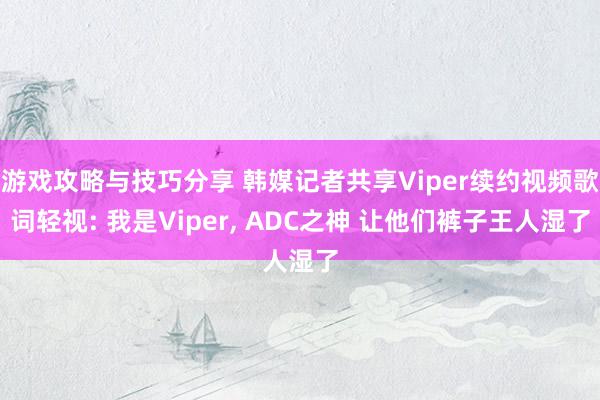 游戏攻略与技巧分享 韩媒记者共享Viper续约视频歌词轻视: 我是Viper, ADC之神 让他们裤子王人湿了