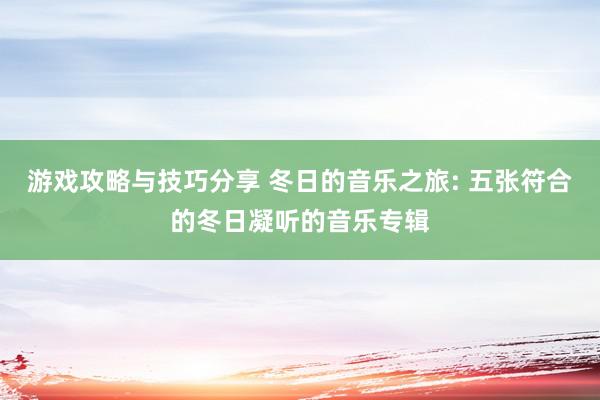 游戏攻略与技巧分享 冬日的音乐之旅: 五张符合的冬日凝听的音乐专辑