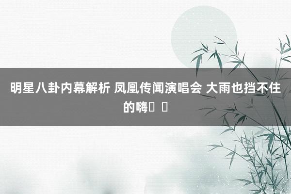 明星八卦内幕解析 凤凰传闻演唱会 大雨也挡不住的嗨✌️