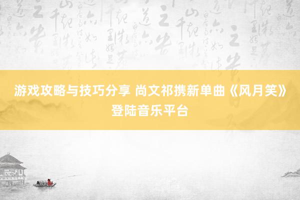 游戏攻略与技巧分享 尚文祁携新单曲《风月笑》登陆音乐平台