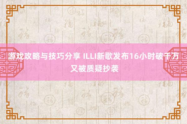 游戏攻略与技巧分享 ILLI新歌发布16小时破千万 又被质疑抄袭