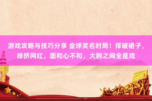 游戏攻略与技巧分享 金球奖名时局！撑破裙子，排挤网红，面和心不和，大腕之间全是戏