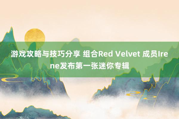 游戏攻略与技巧分享 组合Red Velvet 成员Irene发布第一张迷你专辑