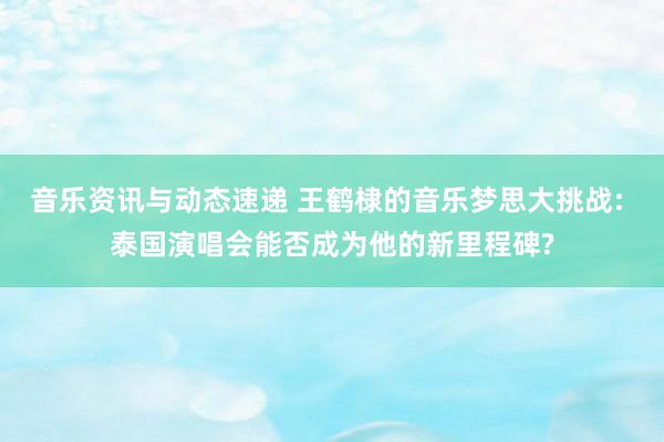 音乐资讯与动态速递 王鹤棣的音乐梦思大挑战: 泰国演唱会能否成为他的新里程碑?