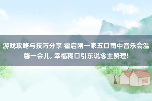 游戏攻略与技巧分享 霍启刚一家五口雨中音乐会温馨一会儿, 幸福糊口引东说念主赞理!