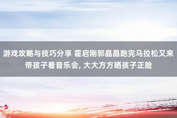 游戏攻略与技巧分享 霍启刚郭晶晶跑完马拉松又来带孩子看音乐会, 大大方方晒孩子正脸